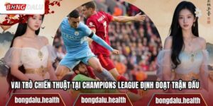 Vai Trò Chiến Thuật Tại Champions League Định Đoạt Trận Đấu